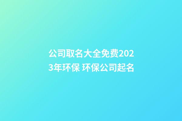 公司取名大全免费2023年环保 环保公司起名